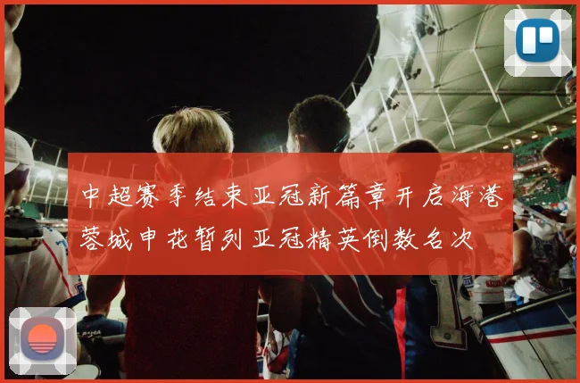 中超赛季结束亚冠新篇章开启海港蓉城申花暂列亚冠精英倒数名次