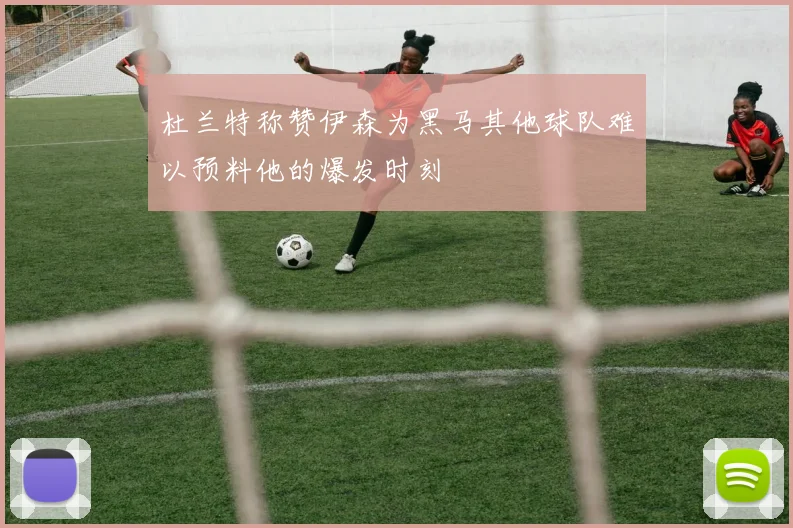 杜兰特称赞伊森为黑马其他球队难以预料他的爆发时刻