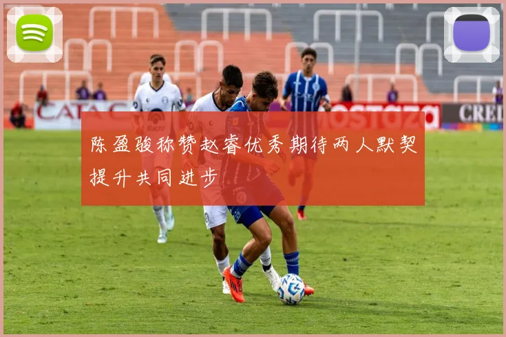 陈盈骏称赞赵睿优秀期待两人默契提升共同进步