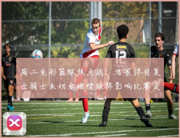 周二竞彩篮球焦点战：活塞悍将复出骑士米切尔继续缺阵影响比赛走势