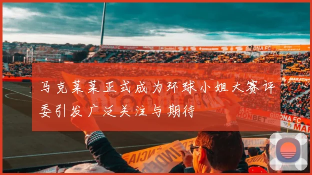 马克莱莱正式成为环球小姐大赛评委引发广泛关注与期待