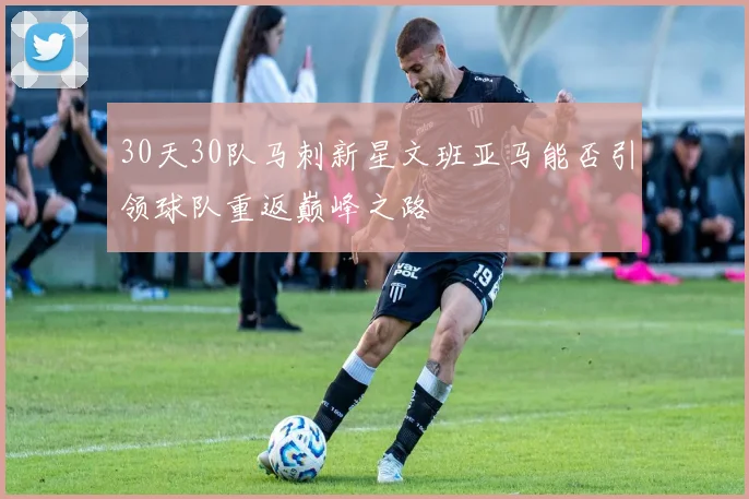 30天30队马刺新星文班亚马能否引领球队重返巅峰之路