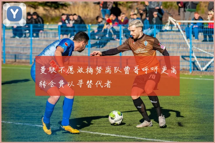 曼联不愿放梅努离队曹哥呼吁更高转会费以寻替代者