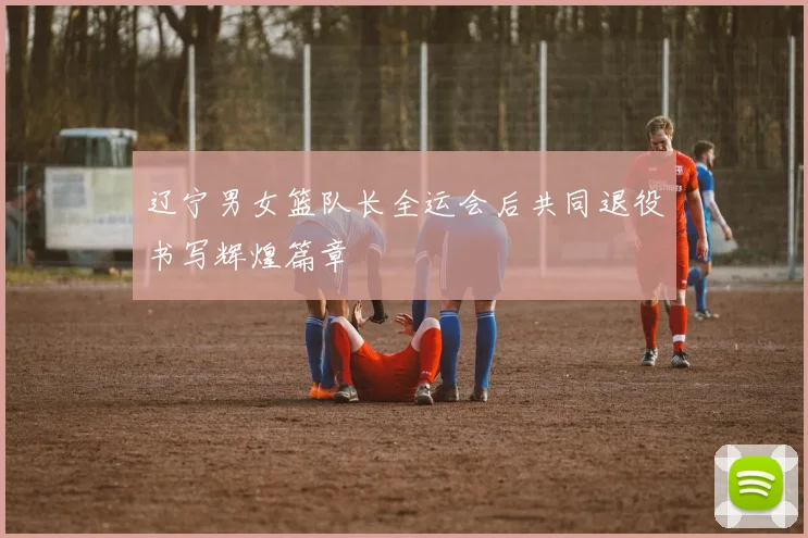 辽宁男女篮队长全运会后共同退役书写辉煌篇章