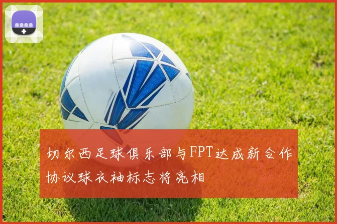 切尔西足球俱乐部与FPT达成新合作协议球衣袖标志将亮相