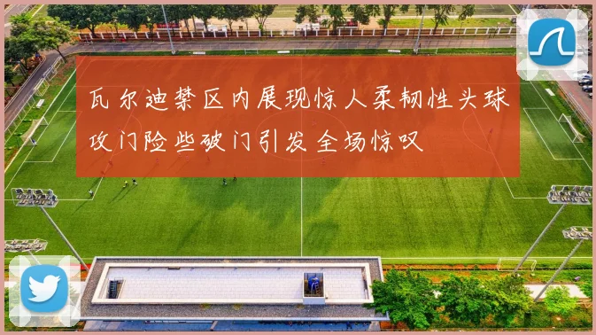 瓦尔迪禁区内展现惊人柔韧性头球攻门险些破门引发全场惊叹