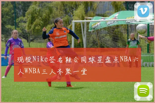 现役Nike签名鞋合同球星盘点NBA六人WNBA三人齐聚一堂