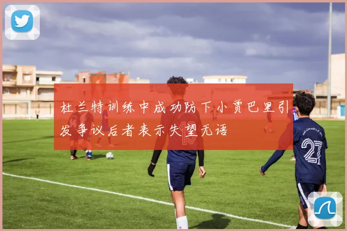 杜兰特训练中成功防下小贾巴里引发争议后者表示失望无语