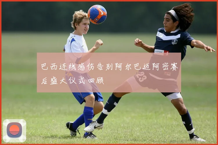 巴西连线感伤告别阿尔巴迈阿密赛后盛大仪式回顾
