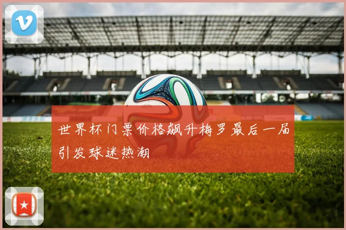 世界杯门票价格飙升梅罗最后一届引发球迷热潮