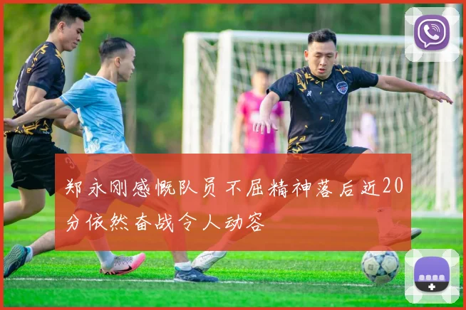 郑永刚感慨队员不屈精神落后近20分依然奋战令人动容