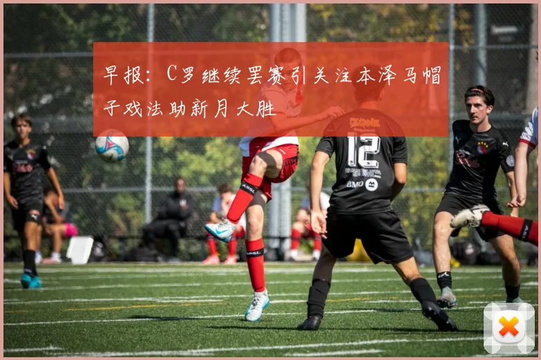 早报：C罗继续罢赛引关注本泽马帽子戏法助新月大胜