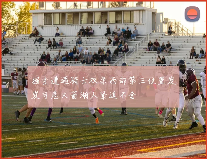 掘金遭遇骑士双杀西部第三位置岌岌可危火箭湖人紧追不舍