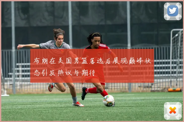 布朗在美国男篮落选后展现巅峰状态引发热议与期待
