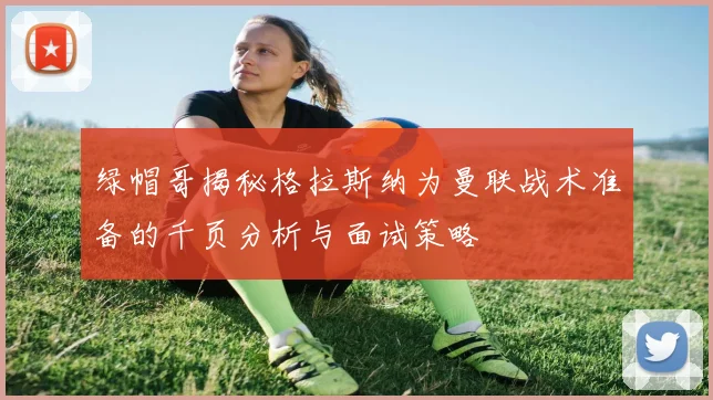 绿帽哥揭秘格拉斯纳为曼联战术准备的千页分析与面试策略