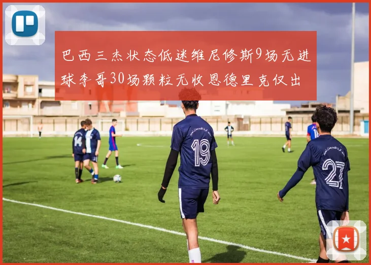 巴西三杰状态低迷维尼修斯9场无进球李哥30场颗粒无收恩德里克仅出场1次