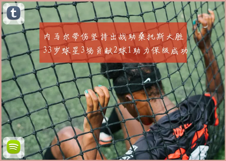 内马尔带伤坚持出战助桑托斯大胜33岁球星3场贡献2球1助力保级成功