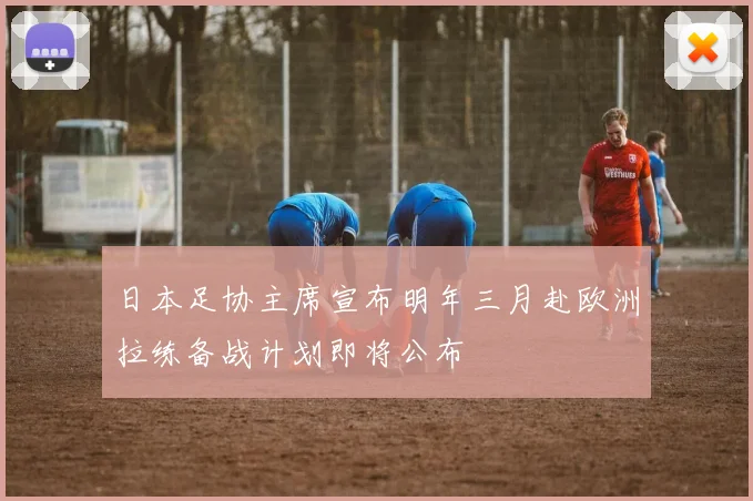 日本足协主席宣布明年三月赴欧洲拉练备战计划即将公布