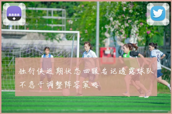 独行侠近期状态回暖名记透露球队不急于调整阵容策略