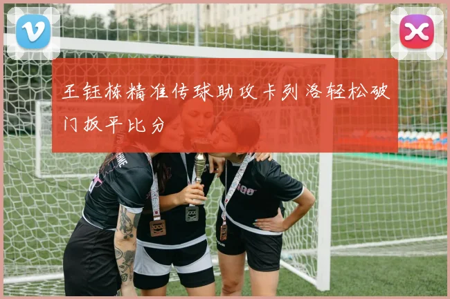王钰栋精准传球助攻卡列洛轻松破门扳平比分