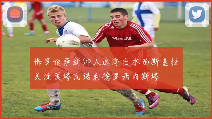佛罗伦萨新帅人选浮出水面斯基拉关注莫塔瓦诺利德罗西内斯塔
