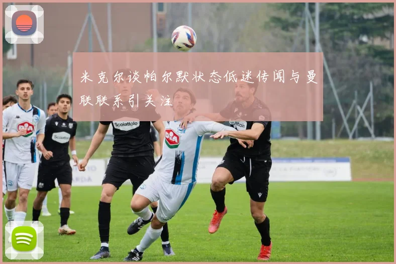 米克尔谈帕尔默状态低迷传闻与曼联联系引关注