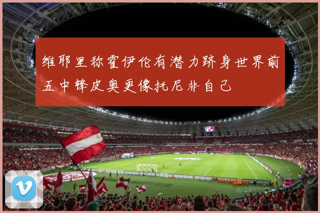 维耶里称霍伊伦有潜力跻身世界前五中锋皮奥更像托尼非自己
